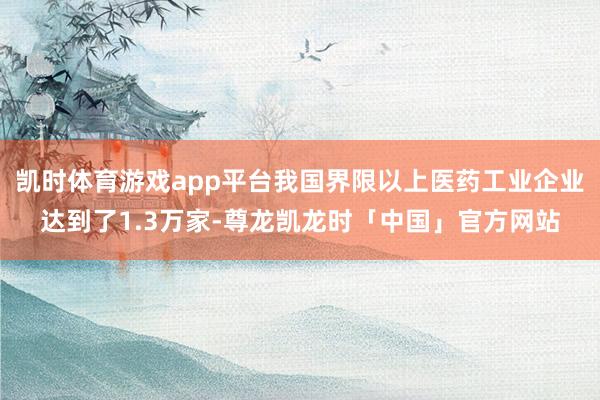 凯时体育游戏app平台我国界限以上医药工业企业达到了1.3万家-尊龙凯龙时「中国」官方网站