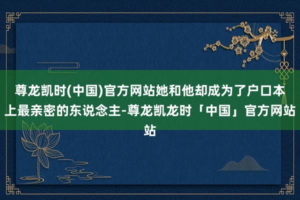 尊龙凯时(中国)官方网站她和他却成为了户口本上最亲密的东说念主-尊龙凯龙时「中国」官方网站