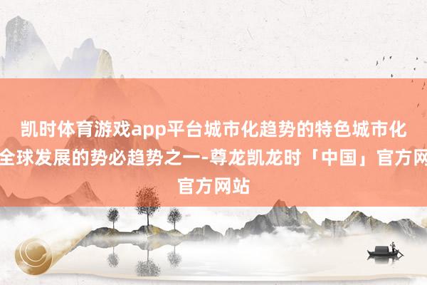 凯时体育游戏app平台城市化趋势的特色城市化是全球发展的势必趋势之一-尊龙凯龙时「中国」官方网站