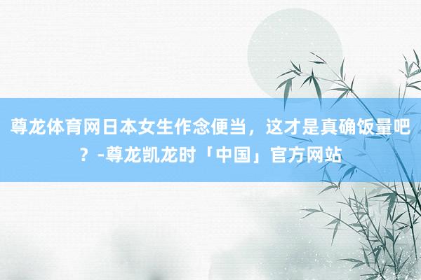 尊龙体育网日本女生作念便当，这才是真确饭量吧？-尊龙凯龙时「中国」官方网站