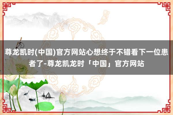 尊龙凯时(中国)官方网站心想终于不错看下一位患者了-尊龙凯龙时「中国」官方网站