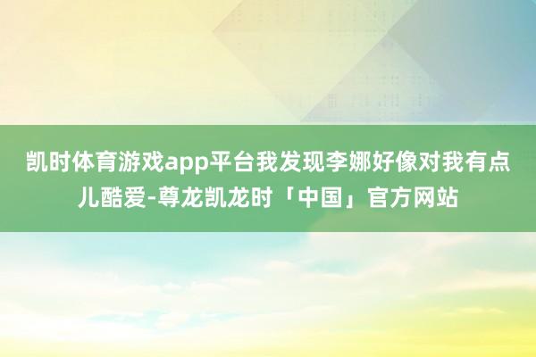 凯时体育游戏app平台我发现李娜好像对我有点儿酷爱-尊龙凯龙时「中国」官方网站
