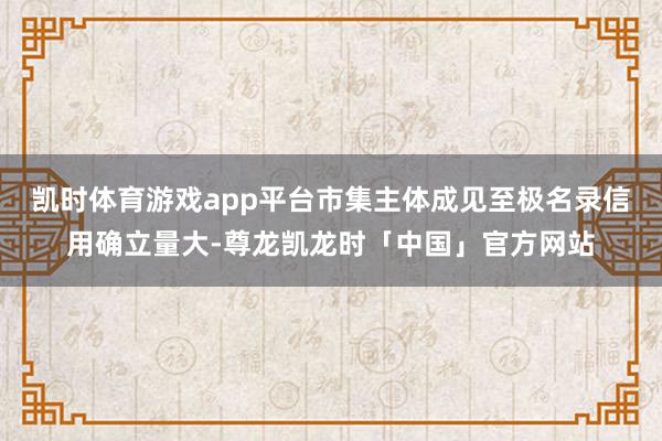 凯时体育游戏app平台市集主体成见至极名录信用确立量大-尊龙凯龙时「中国」官方网站