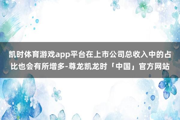 凯时体育游戏app平台在上市公司总收入中的占比也会有所增多-尊龙凯龙时「中国」官方网站