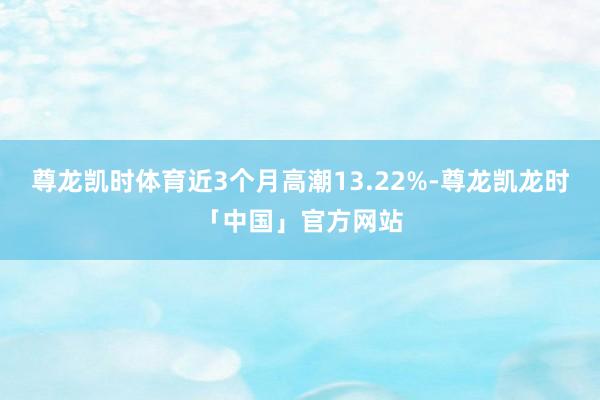 尊龙凯时体育近3个月高潮13.22%-尊龙凯龙时「中国」官方网站