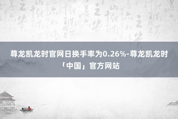 尊龙凯龙时官网日换手率为0.26%-尊龙凯龙时「中国」官方网站