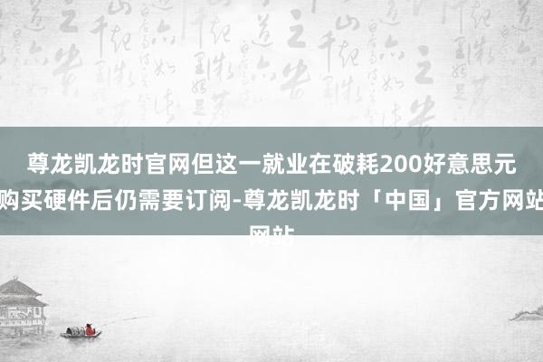尊龙凯龙时官网但这一就业在破耗200好意思元购买硬件后仍需要订阅-尊龙凯龙时「中国」官方网站