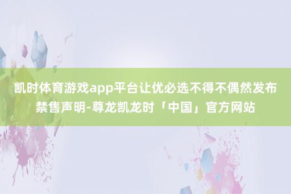 凯时体育游戏app平台让优必选不得不偶然发布禁售声明-尊龙凯龙时「中国」官方网站