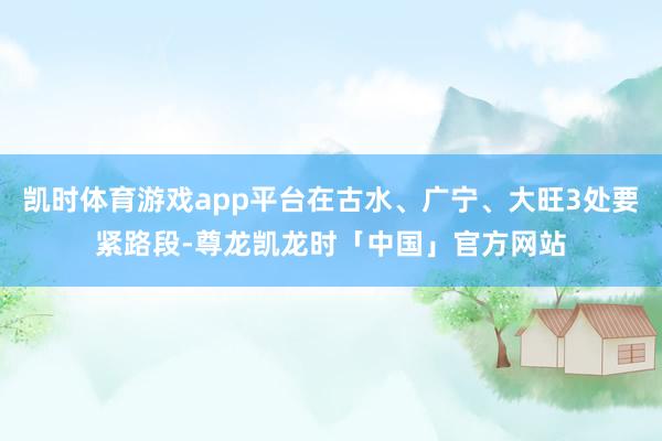 凯时体育游戏app平台在古水、广宁、大旺3处要紧路段-尊龙凯龙时「中国」官方网站