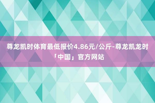 尊龙凯时体育最低报价4.86元/公斤-尊龙凯龙时「中国」官方网站