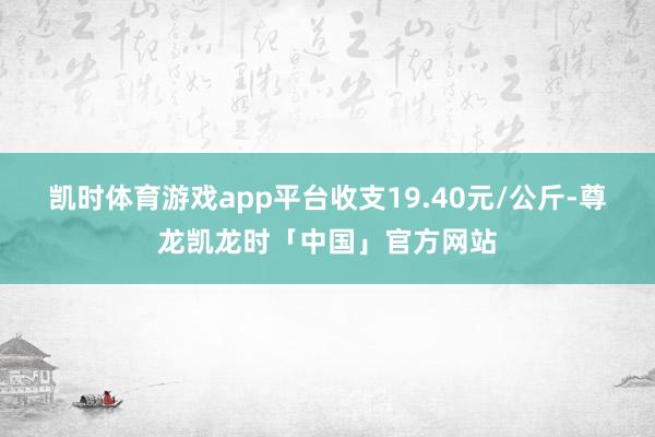 凯时体育游戏app平台收支19.40元/公斤-尊龙凯龙时「中国」官方网站