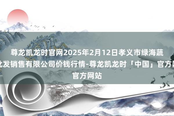 尊龙凯龙时官网2025年2月12日孝义市绿海蔬菜批发销售有限公司价钱行情-尊龙凯龙时「中国」官方网站