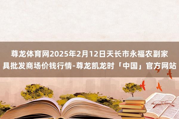 尊龙体育网2025年2月12日天长市永福农副家具批发商场价钱行情-尊龙凯龙时「中国」官方网站