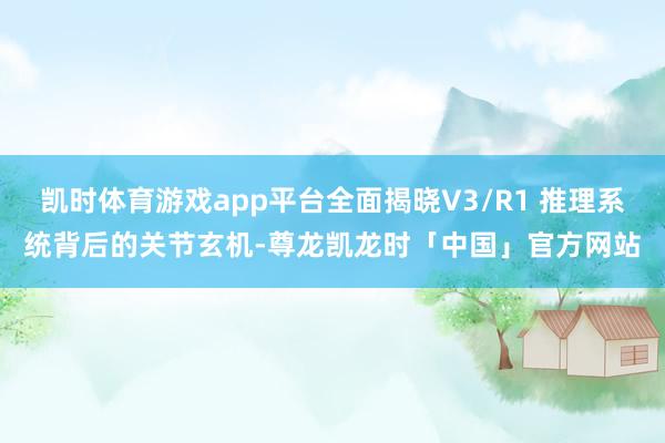 凯时体育游戏app平台全面揭晓V3/R1 推理系统背后的关节玄机-尊龙凯龙时「中国」官方网站