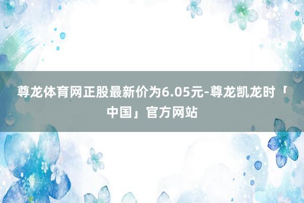 尊龙体育网正股最新价为6.05元-尊龙凯龙时「中国」官方网站