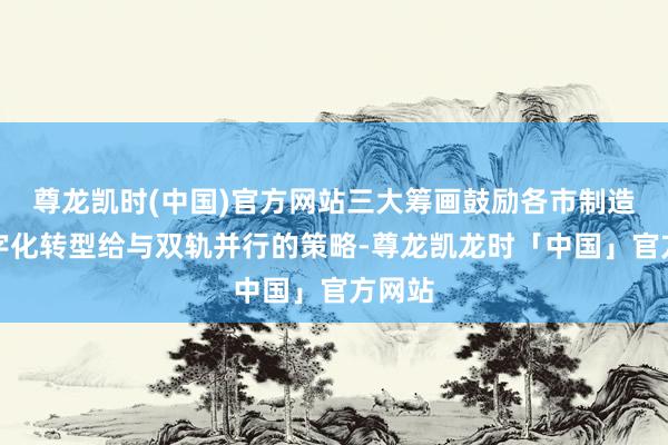 尊龙凯时(中国)官方网站三大筹画鼓励各市制造业数字化转型给与双轨并行的策略-尊龙凯龙时「中国」官方网站