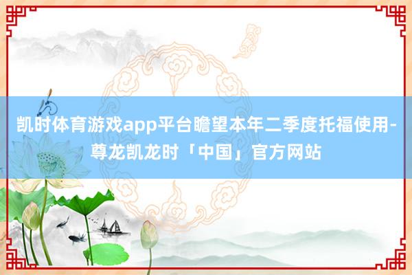 凯时体育游戏app平台瞻望本年二季度托福使用-尊龙凯龙时「中国」官方网站