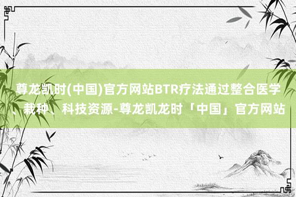 尊龙凯时(中国)官方网站BTR疗法通过整合医学、栽种、科技资源-尊龙凯龙时「中国」官方网站