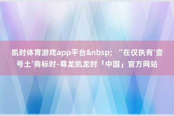 凯时体育游戏app平台&nbsp;  “在仅执有‘壹号土’商标时-尊龙凯龙时「中国」官方网站