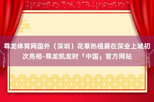 尊龙体育网国外（深圳）花草热植展在深业上城初次亮相-尊龙凯龙时「中国」官方网站