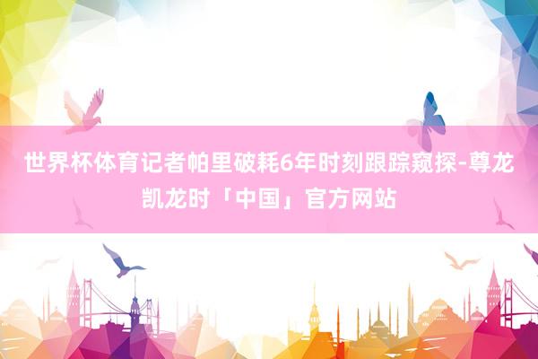 世界杯体育记者帕里破耗6年时刻跟踪窥探-尊龙凯龙时「中国」官方网站