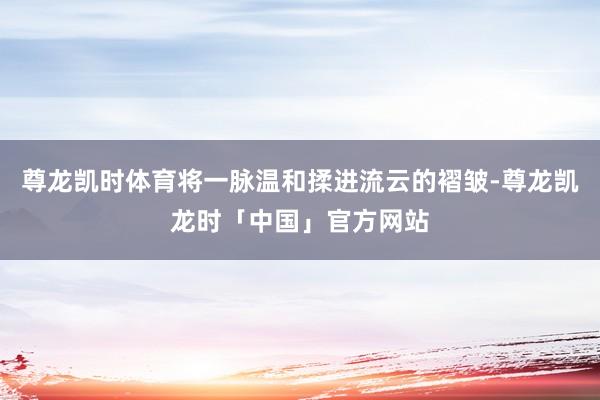 尊龙凯时体育将一脉温和揉进流云的褶皱-尊龙凯龙时「中国」官方网站