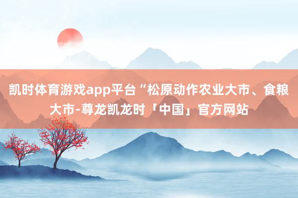 凯时体育游戏app平台“松原动作农业大市、食粮大市-尊龙凯龙时「中国」官方网站