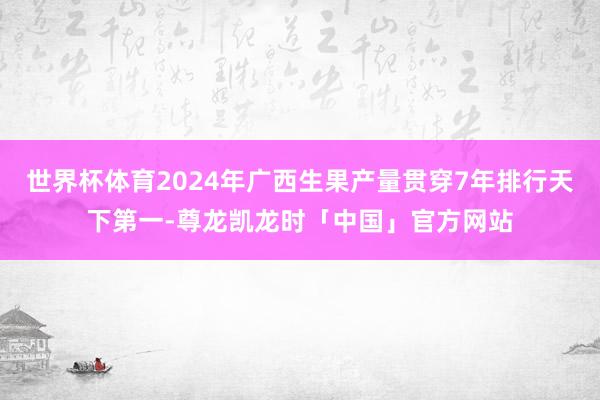 世界杯体育2024年广西生果产量贯穿7年排行天下第一-尊龙凯龙时「中国」官方网站