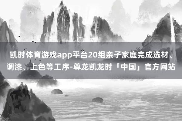 凯时体育游戏app平台20组亲子家庭完成选材、调漆、上色等工序-尊龙凯龙时「中国」官方网站