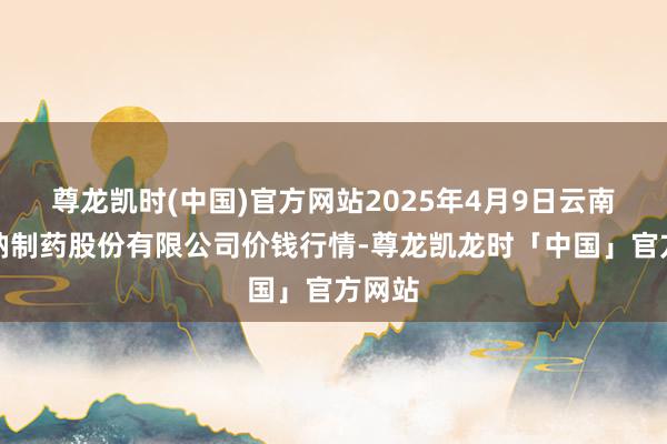 尊龙凯时(中国)官方网站2025年4月9日云南特安呐制药股份有限公司价钱行情-尊龙凯龙时「中国」官方网站
