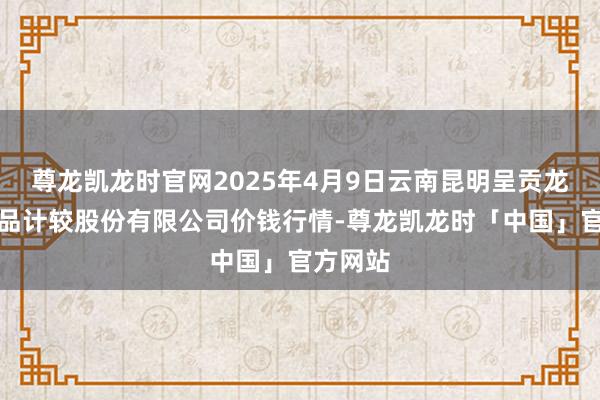 尊龙凯龙时官网2025年4月9日云南昆明呈贡龙城农居品计较股份有限公司价钱行情-尊龙凯龙时「中国」官方网站