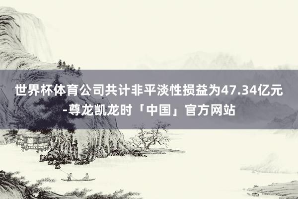 世界杯体育公司共计非平淡性损益为47.34亿元-尊龙凯龙时「中国」官方网站