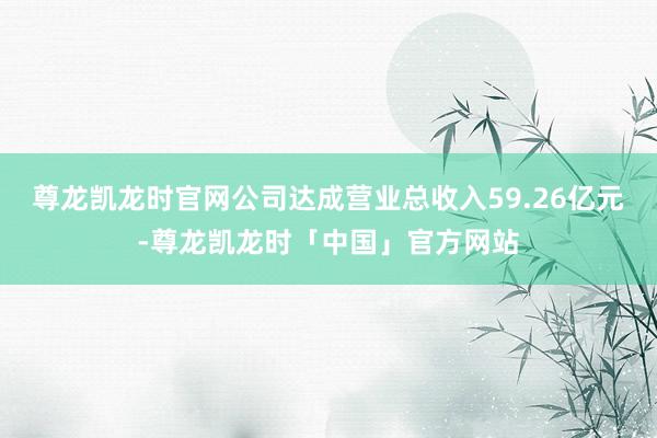尊龙凯龙时官网公司达成营业总收入59.26亿元-尊龙凯龙时「中国」官方网站