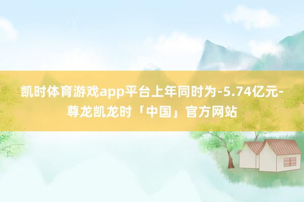 凯时体育游戏app平台上年同时为-5.74亿元-尊龙凯龙时「中国」官方网站