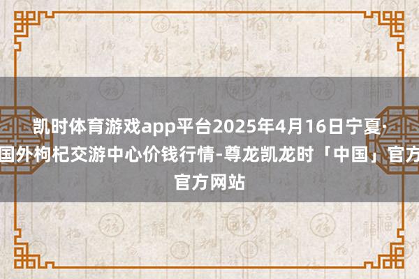 凯时体育游戏app平台2025年4月16日宁夏·中宁国外枸杞交游中心价钱行情-尊龙凯龙时「中国」官方网站