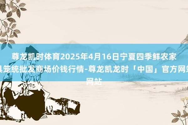 尊龙凯时体育2025年4月16日宁夏四季鲜农家具笼统批发商场价钱行情-尊龙凯龙时「中国」官方网站