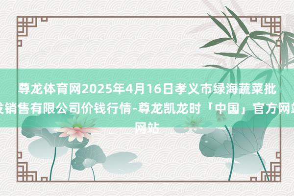 尊龙体育网2025年4月16日孝义市绿海蔬菜批发销售有限公司价钱行情-尊龙凯龙时「中国」官方网站