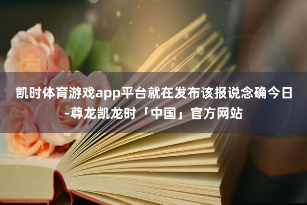 凯时体育游戏app平台　　就在发布该报说念确今日-尊龙凯龙时「中国」官方网站