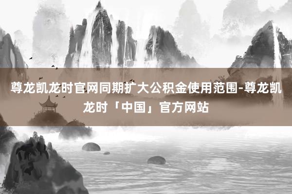 尊龙凯龙时官网同期扩大公积金使用范围-尊龙凯龙时「中国」官方网站