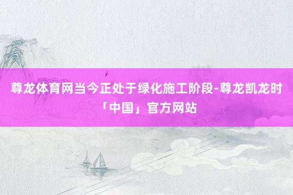 尊龙体育网当今正处于绿化施工阶段-尊龙凯龙时「中国」官方网站