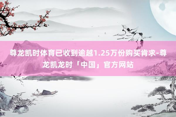 尊龙凯时体育已收到逾越1.25万份购买肯求-尊龙凯龙时「中国」官方网站