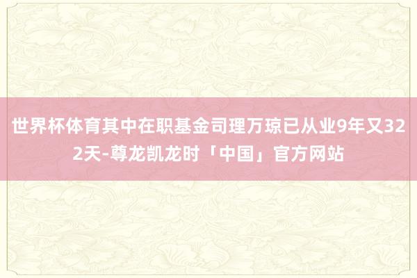世界杯体育其中在职基金司理万琼已从业9年又322天-尊龙凯龙时「中国」官方网站