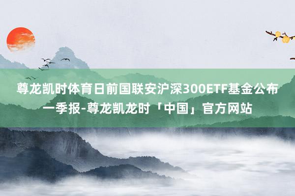 尊龙凯时体育日前国联安沪深300ETF基金公布一季报-尊龙凯龙时「中国」官方网站