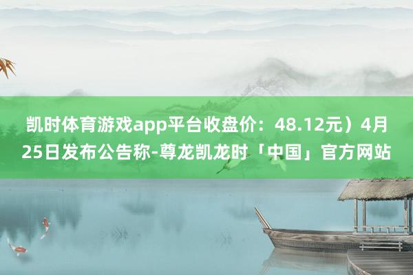 凯时体育游戏app平台收盘价：48.12元）4月25日发布公告称-尊龙凯龙时「中国」官方网站
