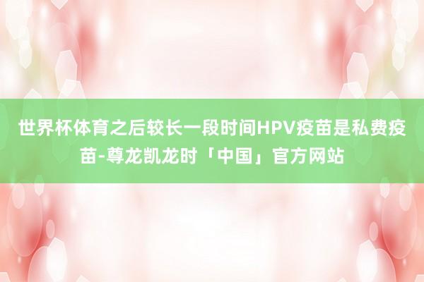 世界杯体育之后较长一段时间HPV疫苗是私费疫苗-尊龙凯龙时「中国」官方网站