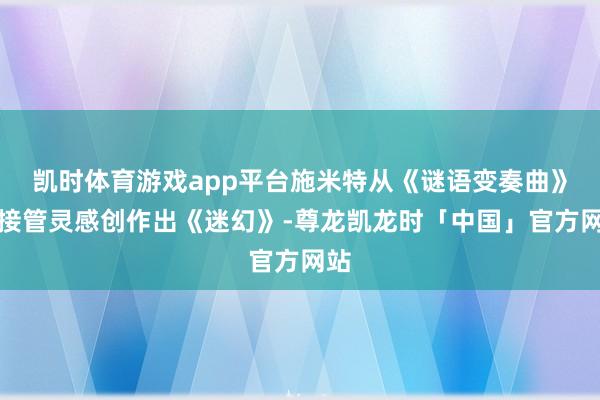 凯时体育游戏app平台施米特从《谜语变奏曲》中接管灵感创作出《迷幻》-尊龙凯龙时「中国」官方网站