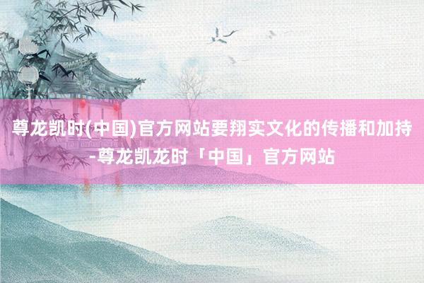 尊龙凯时(中国)官方网站要翔实文化的传播和加持-尊龙凯龙时「中国」官方网站