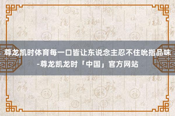 尊龙凯时体育每一口皆让东说念主忍不住吮指品味-尊龙凯龙时「中国」官方网站