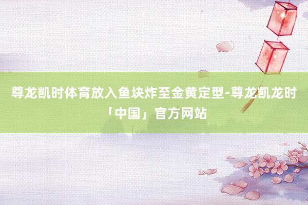尊龙凯时体育放入鱼块炸至金黄定型-尊龙凯龙时「中国」官方网站