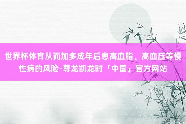 世界杯体育从而加多成年后患高血脂、高血压等慢性病的风险-尊龙凯龙时「中国」官方网站